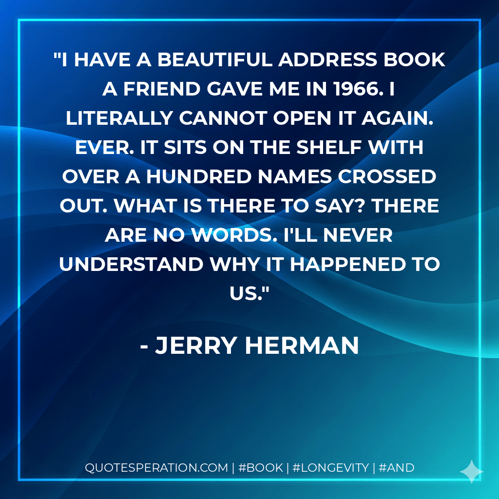 I have a beautiful address book a friend gave me in 1966. I literally cannot open it again. Ever. It sits on the shelf with over a hundred names crossed out. What is there to say? There are no words. I'll never understand why it happened to us. - Jerry Herman