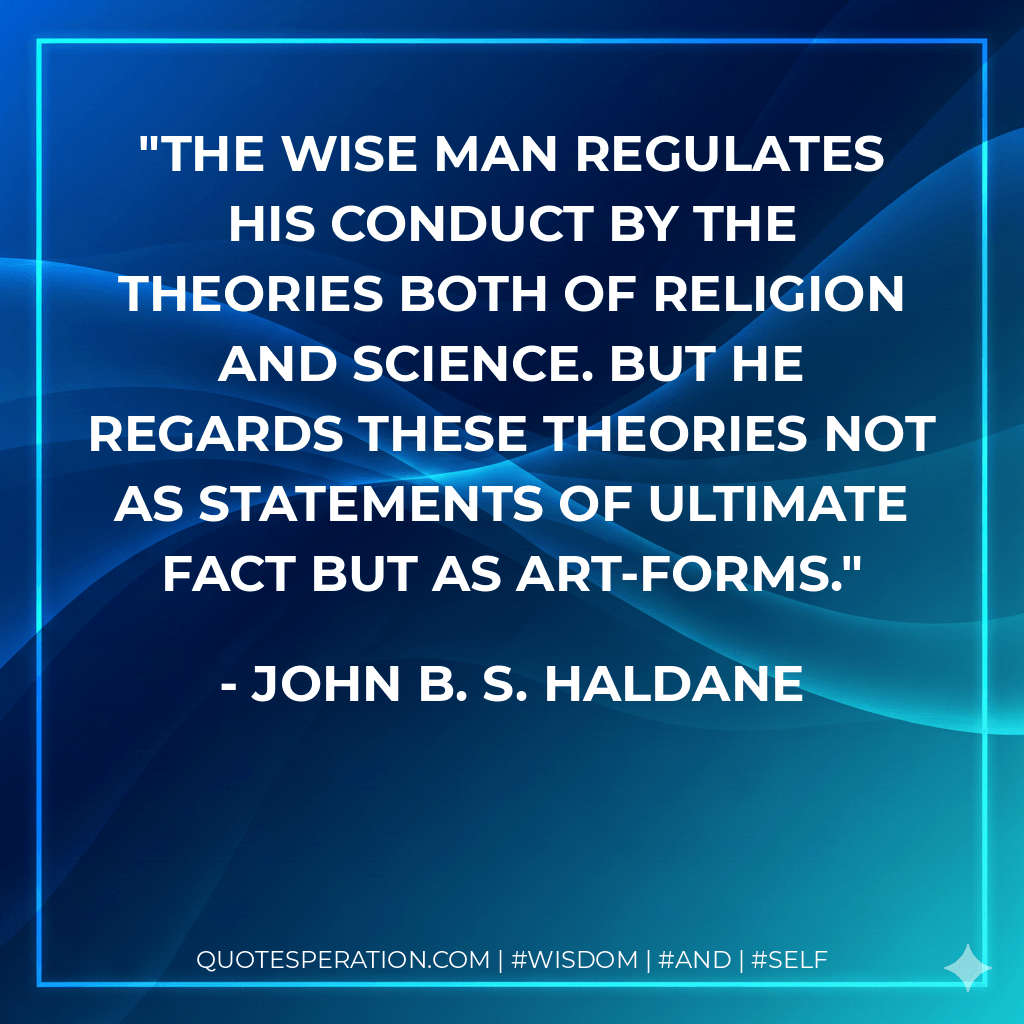 The wise man regulates his conduct by the theories both of religion and science. But he regards these theories not as statements of ultimate fact but as art-forms. - John B. S. Haldane