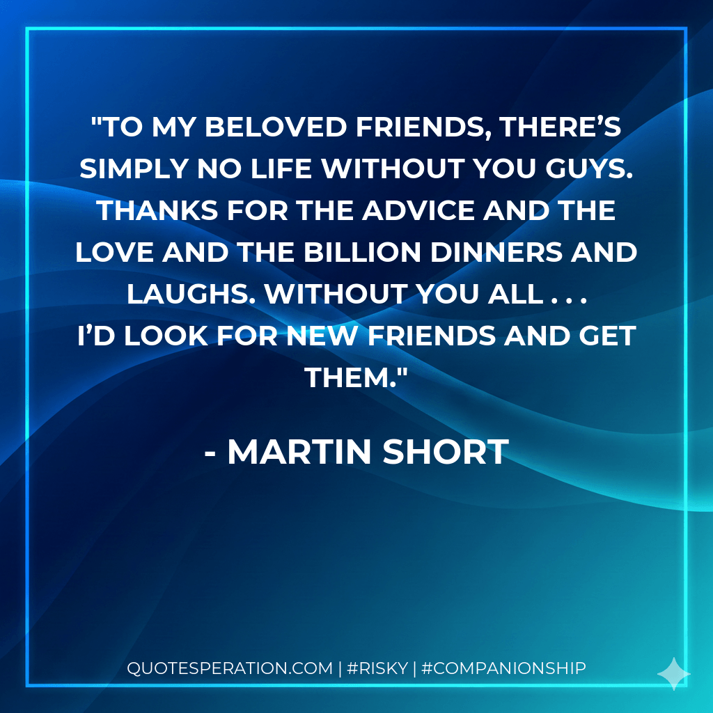 To my beloved friends, there’s simply no life without you guys. Thanks for the advice and the love and the billion dinners and laughs. Without you all . . . I’d look for new friends and get them. - Martin Short