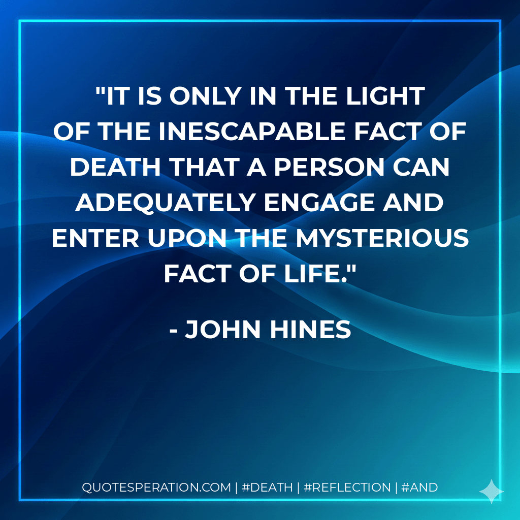 It is only in the light of the inescapable fact of death that a person can adequately engage and enter upon the mysterious fact of life. - John Hines