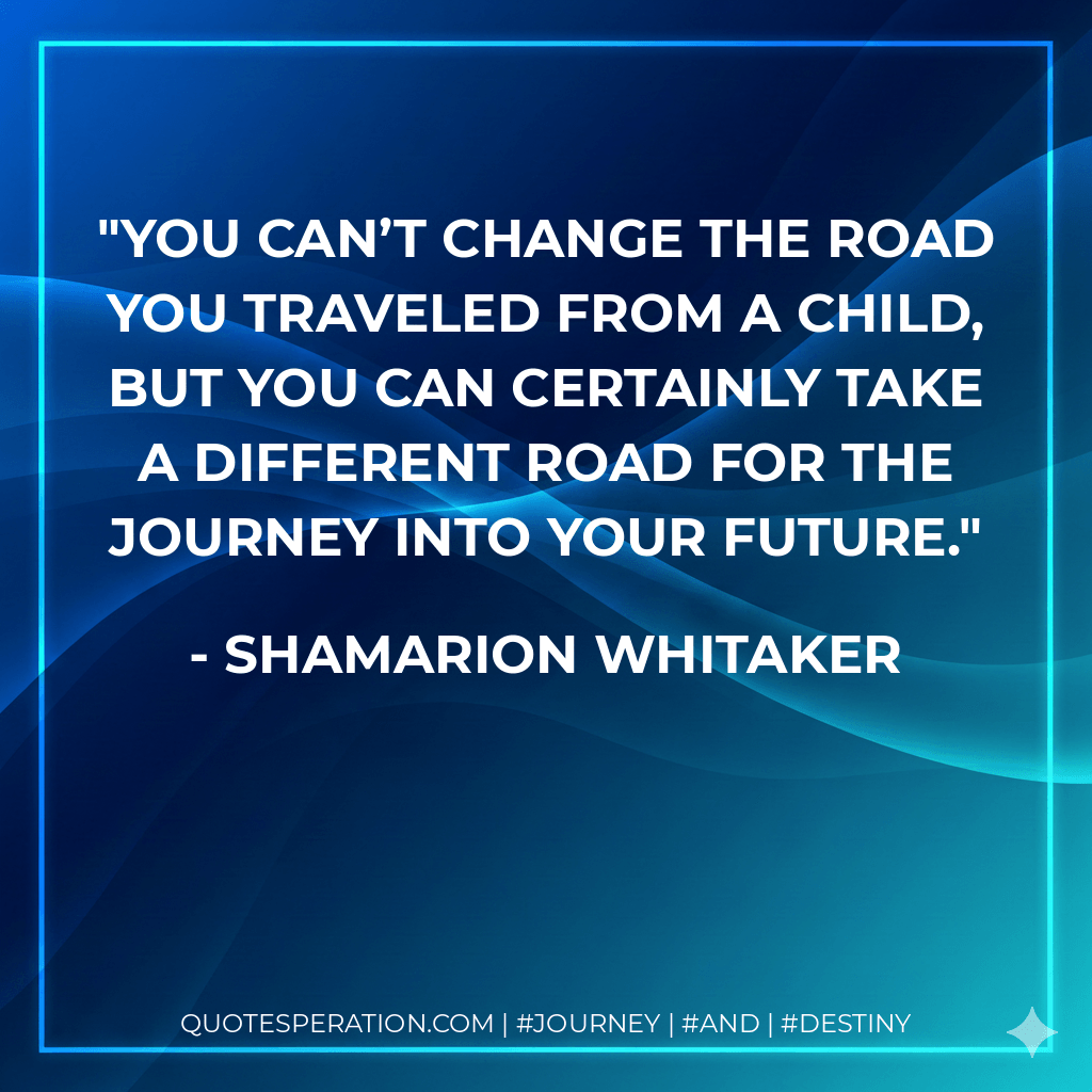You can’t change the road you traveled from a child, but you can certainly take a different road for the journey into your future. - Shamarion Whitaker