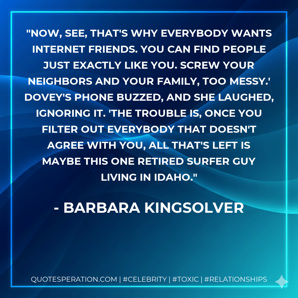 Now, see, that's why everybody wants Internet friends. You can find people just exactly like you. Screw your neighbors and your family, too messy.' Dovey's phone buzzed, and she laughed, ignoring it. 'The trouble is, once you filter out everybody that doesn't agree with you, all that's left is maybe this one retired surfer guy living in Idaho. - Barbara Kingsolver