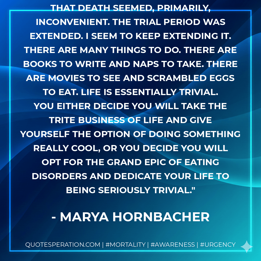 In that six months, so much happened that death seemed, primarily, inconvenient. The trial period was extended. I seem to keep extending it. There are many things to do. There are books to write and naps to take. There are movies to see and scrambled eggs to eat. Life is essentially trivial. You either decide you will take the trite business of life and give yourself the option of doing something really cool, or you decide you will opt for the Grand Epic of eating disorders and dedicate your life to being seriously trivial. - Marya Hornbacher