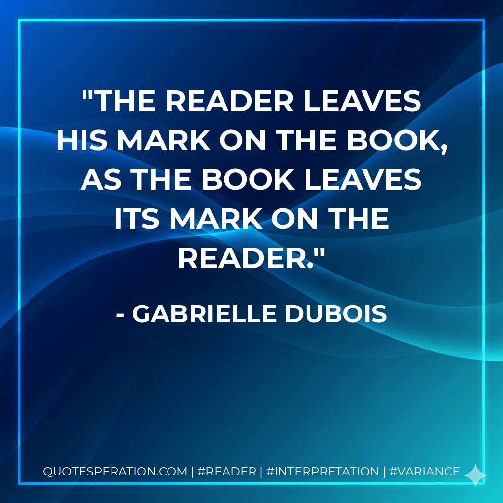 The reader leaves his mark on the book, as the book leaves its mark on the reader. - Gabrielle Dubois