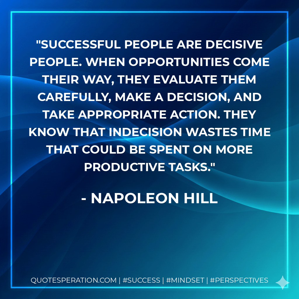 Successful people are decisive people. When opportunities come their way, they evaluate them carefully, make a decision, and take appropriate action. They know that indecision wastes time that could be spent on more productive tasks. - Napoleon Hill