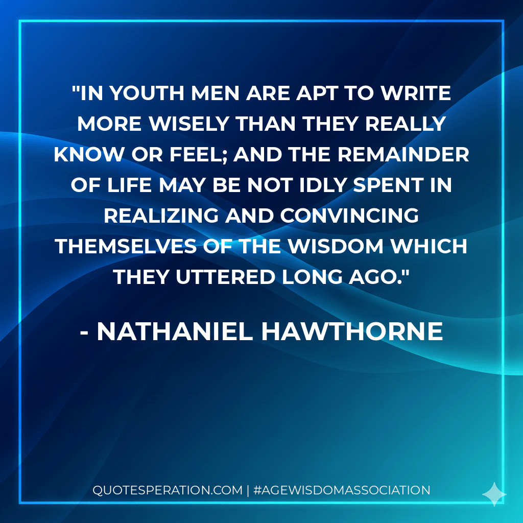 In youth men are apt to write more wisely than they really know or feel; and the remainder of life may be not idly spent in realizing and convincing themselves of the wisdom which they uttered long ago. - Nathaniel Hawthorne