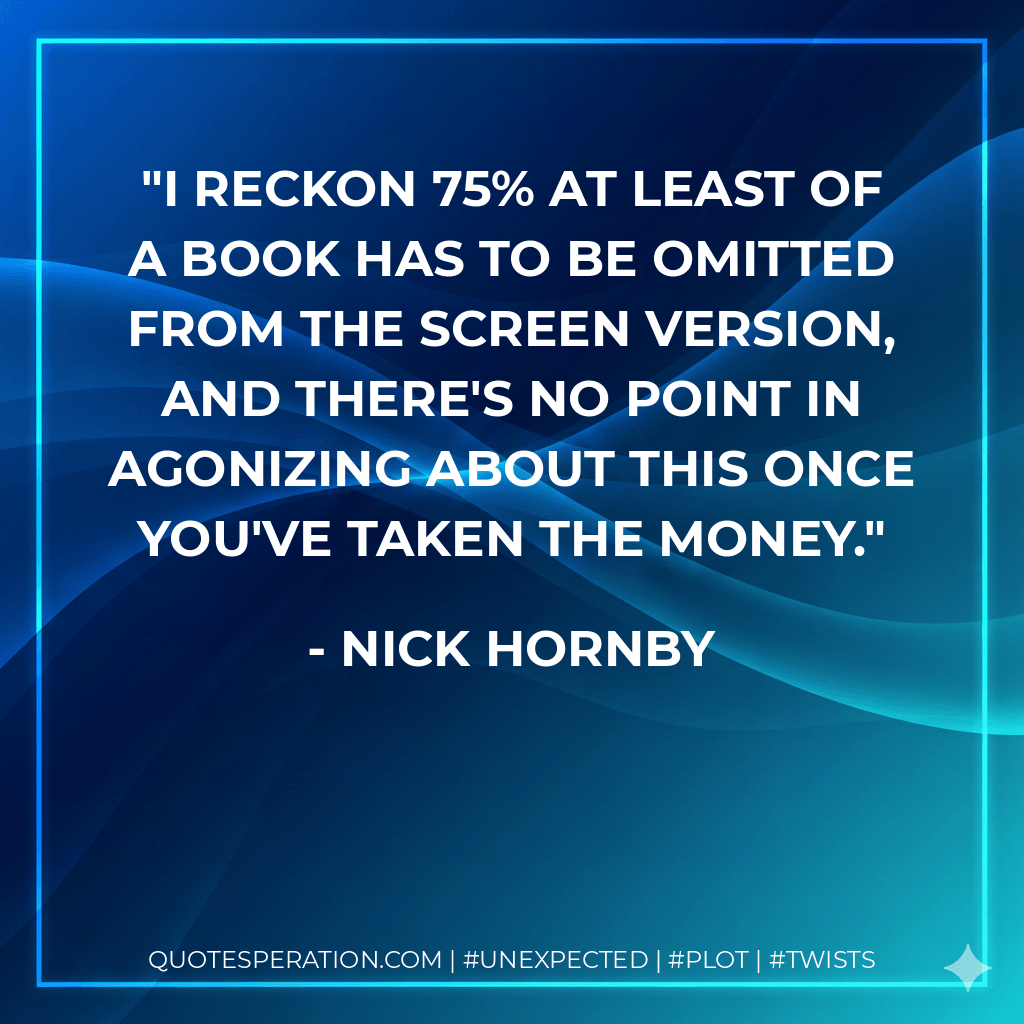 I reckon 75% at least of a book has to be omitted from the screen version, and there's no point in agonizing about this once you've taken the money. - Nick Hornby