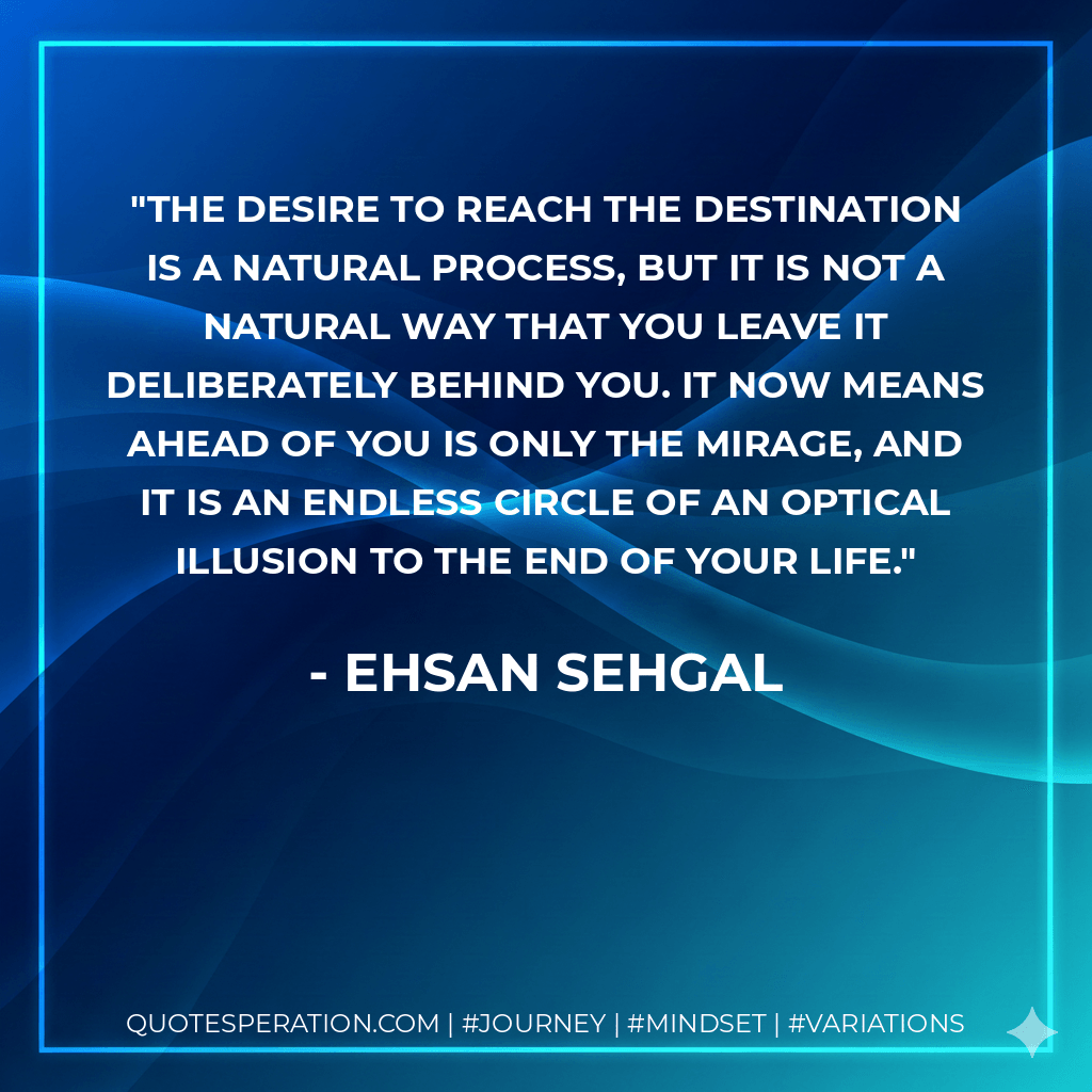 The desire to reach the destination is a natural process, but it is not a natural way that you leave it deliberately behind you. It now means ahead of you is only the mirage, and it is an endless circle of an optical illusion to the end of your life. - Ehsan Sehgal