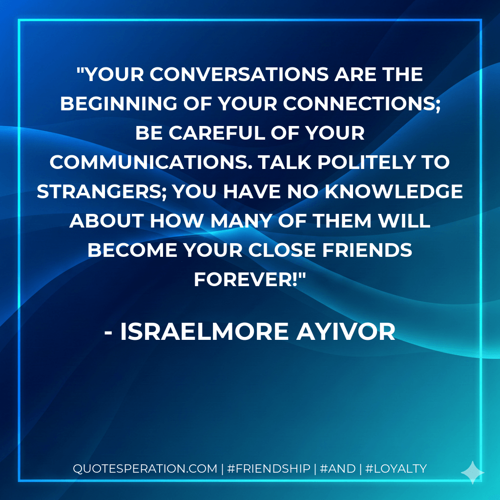 Your conversations are the beginning of your connections; be careful of your communications. Talk politely to strangers; you have no knowledge about how many of them will become your close friends forever! - Israelmore Ayivor
