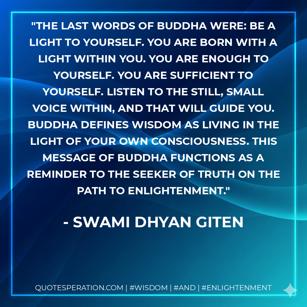 The last words of Buddha were: Be a light to yourself. You are born with a light within you. You are enough to yourself. You are sufficient to yourself. Listen to the still, small voice within, and that will guide you. Buddha defines wisdom as living in the light of your own consciousness. This message of Buddha functions as a reminder to the seeker of truth on the path to enlightenment. - Swami Dhyan Giten