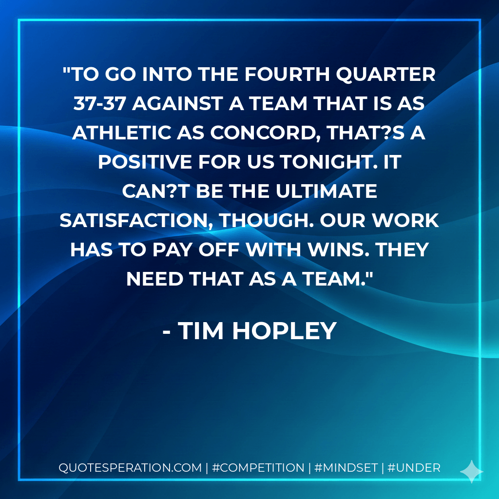To go into the fourth quarter 37-37 against a team that is as athletic as Concord, that?s a positive for us tonight. It can?t be the ultimate satisfaction, though. Our work has to pay off with wins. They need that as a team. - Tim Hopley