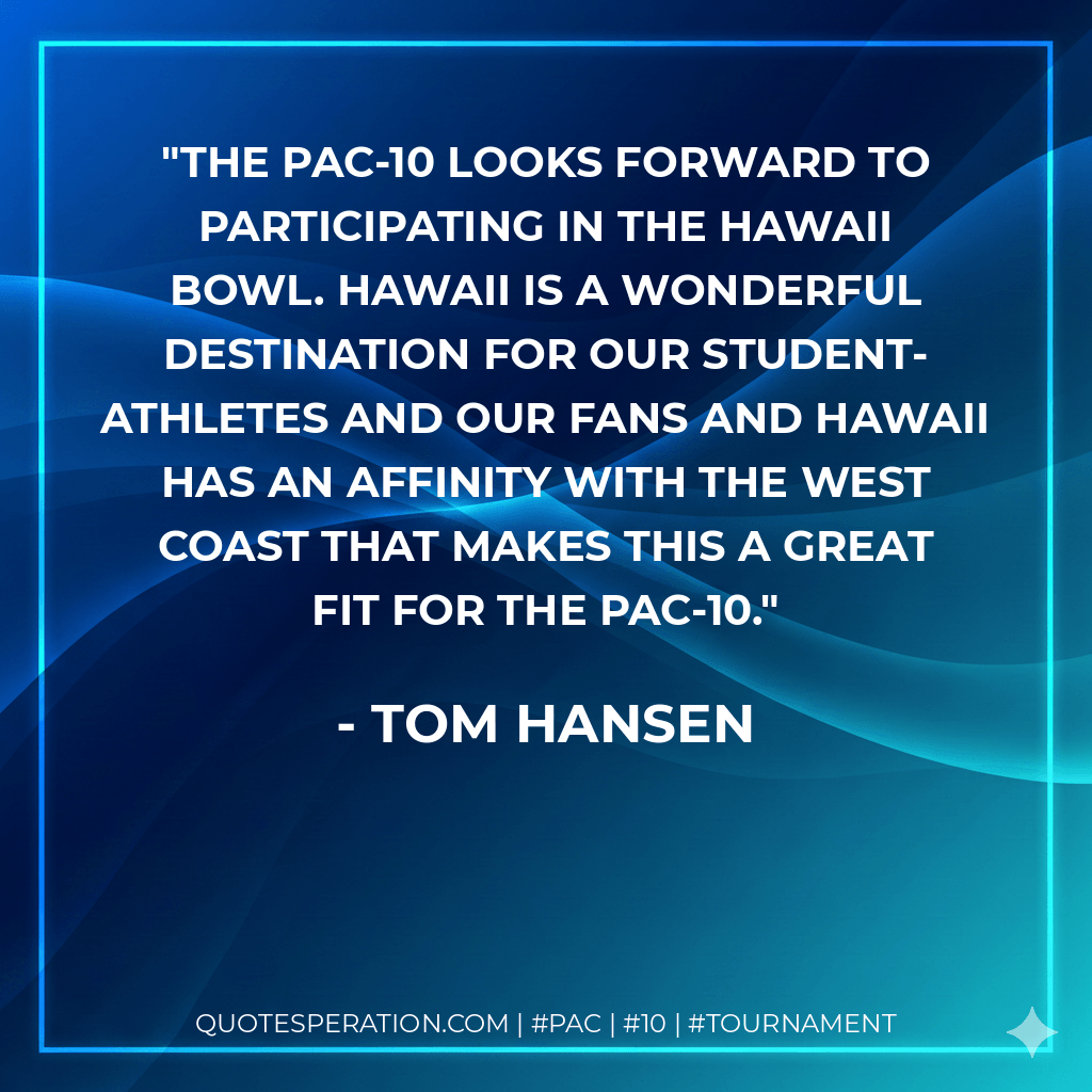 The Pac-10 looks forward to participating in the Hawaii Bowl. Hawaii is a wonderful destination for our student-athletes and our fans and Hawaii has an affinity with the West Coast that makes this a great fit for the Pac-10. - Tom Hansen