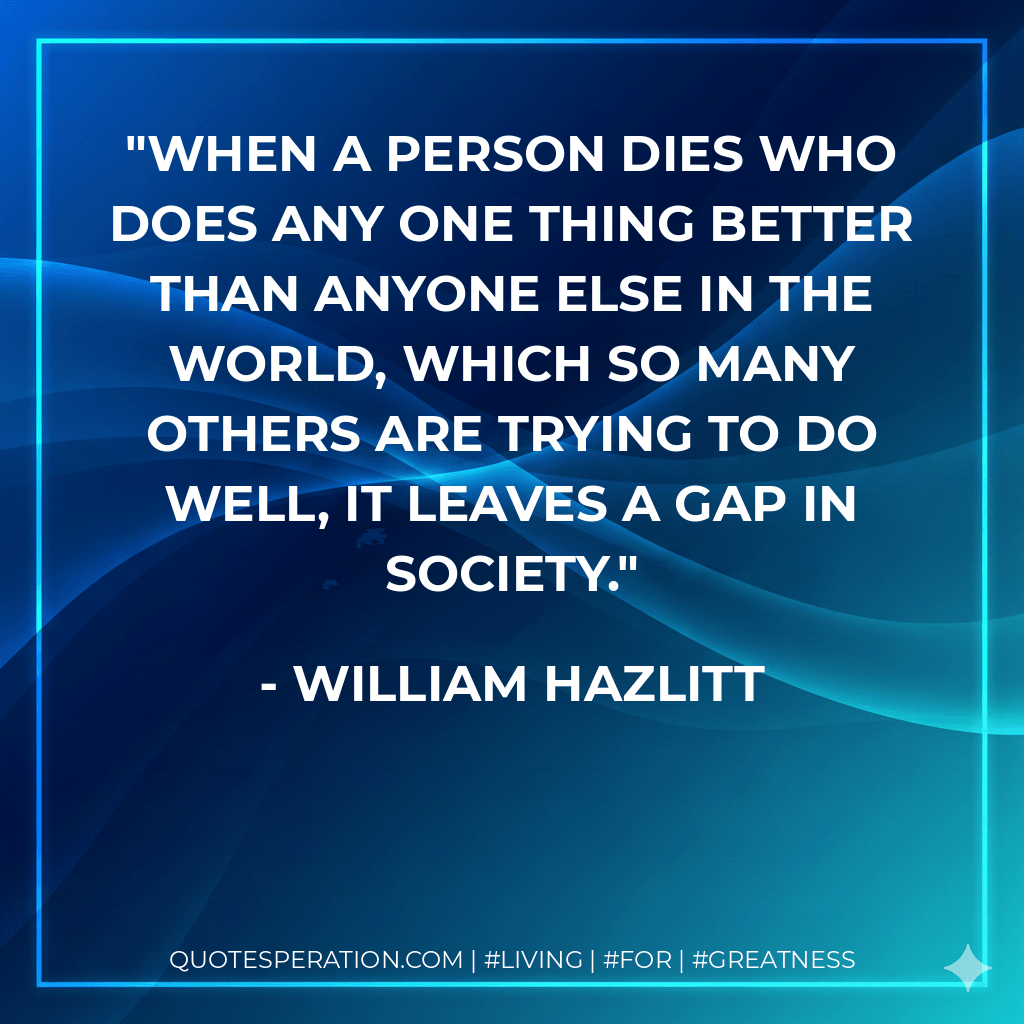 When a person dies who does any one thing better than anyone else in the world, which so many others are trying to do well, it leaves a gap in society. - William Hazlitt