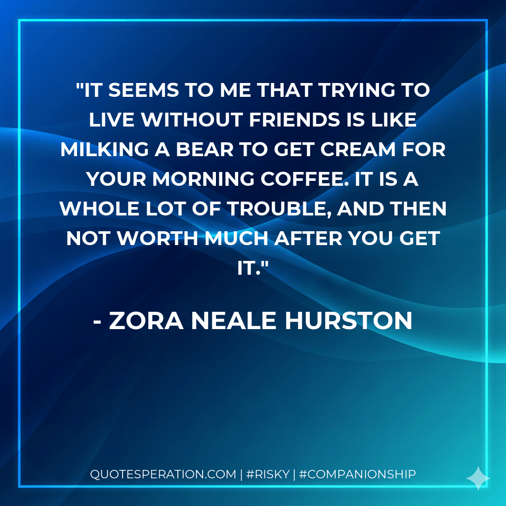It seems to me that trying to live without friends is like milking a bear to get cream for your morning coffee. It is a whole lot of trouble, and then not worth much after you get it. - Zora Neale Hurston