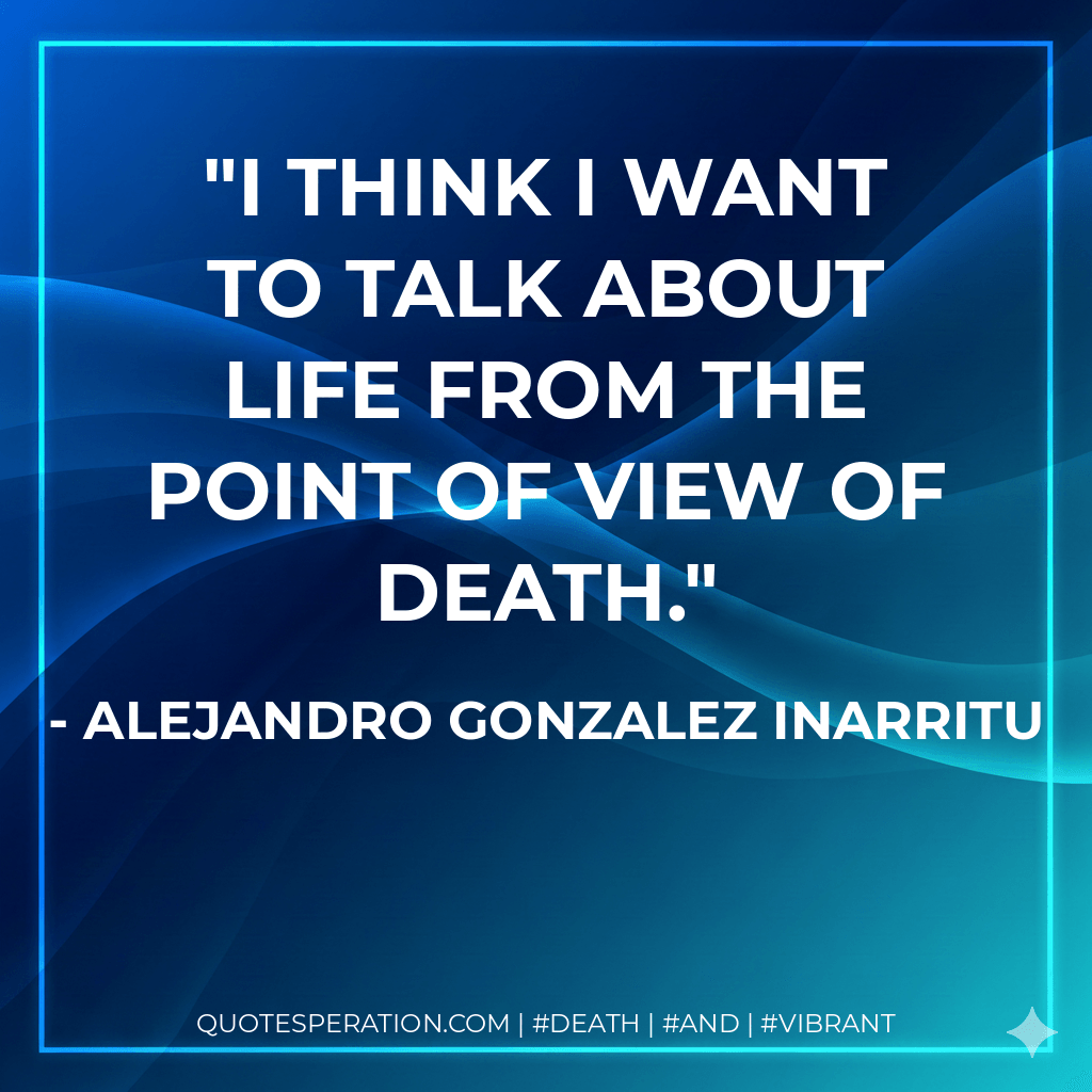 I think I want to talk about life from the point of view of death. - Alejandro Gonzalez Inarritu