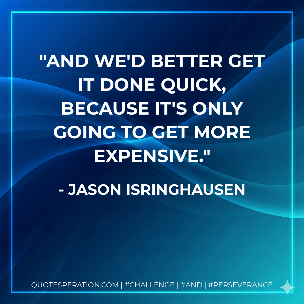 And we'd better get it done quick, because it's only going to get more expensive. - Jason Isringhausen