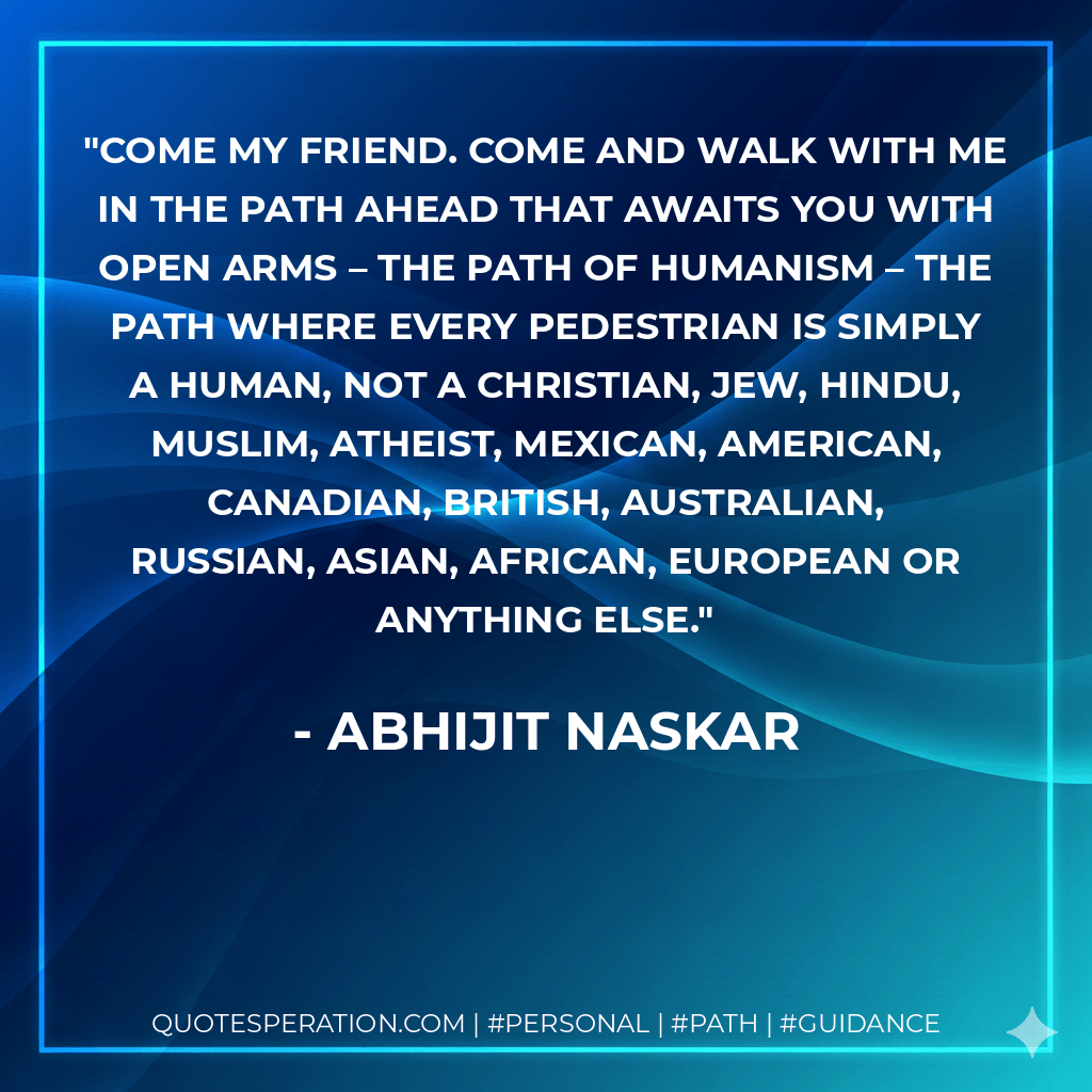 Come my friend. Come and walk with me in the path ahead that awaits you with open arms – the path of humanism – the path where every pedestrian is simply a human, not a Christian, Jew, Hindu, Muslim, Atheist, Mexican, American, Canadian, British, Australian, Russian, Asian, African, European or anything else. - Abhijit Naskar