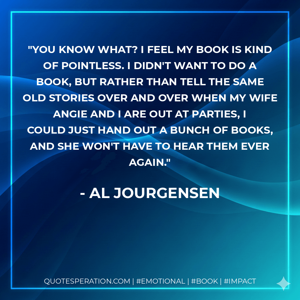 You know what? I feel my book is kind of pointless. I didn't want to do a book, but rather than tell the same old stories over and over when my wife Angie and I are out at parties, I could just hand out a bunch of books, and she won't have to hear them ever again. - Al Jourgensen