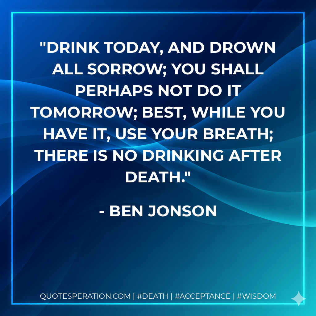 Drink today, and drown all sorrow; You shall perhaps not do it tomorrow; Best, while you have it, use your breath; There is no drinking after death. - Ben Jonson