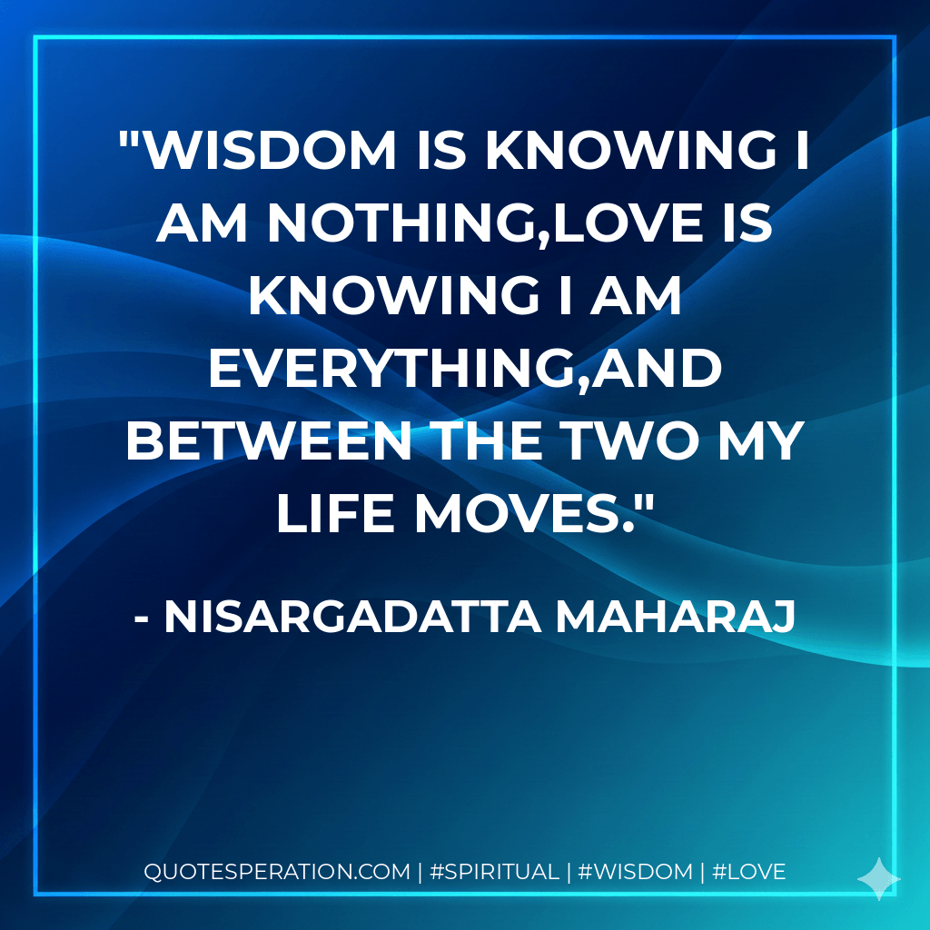 Wisdom is knowing I am nothing,Love is knowing I am everything,and between the two my life moves. - Nisargadatta Maharaj