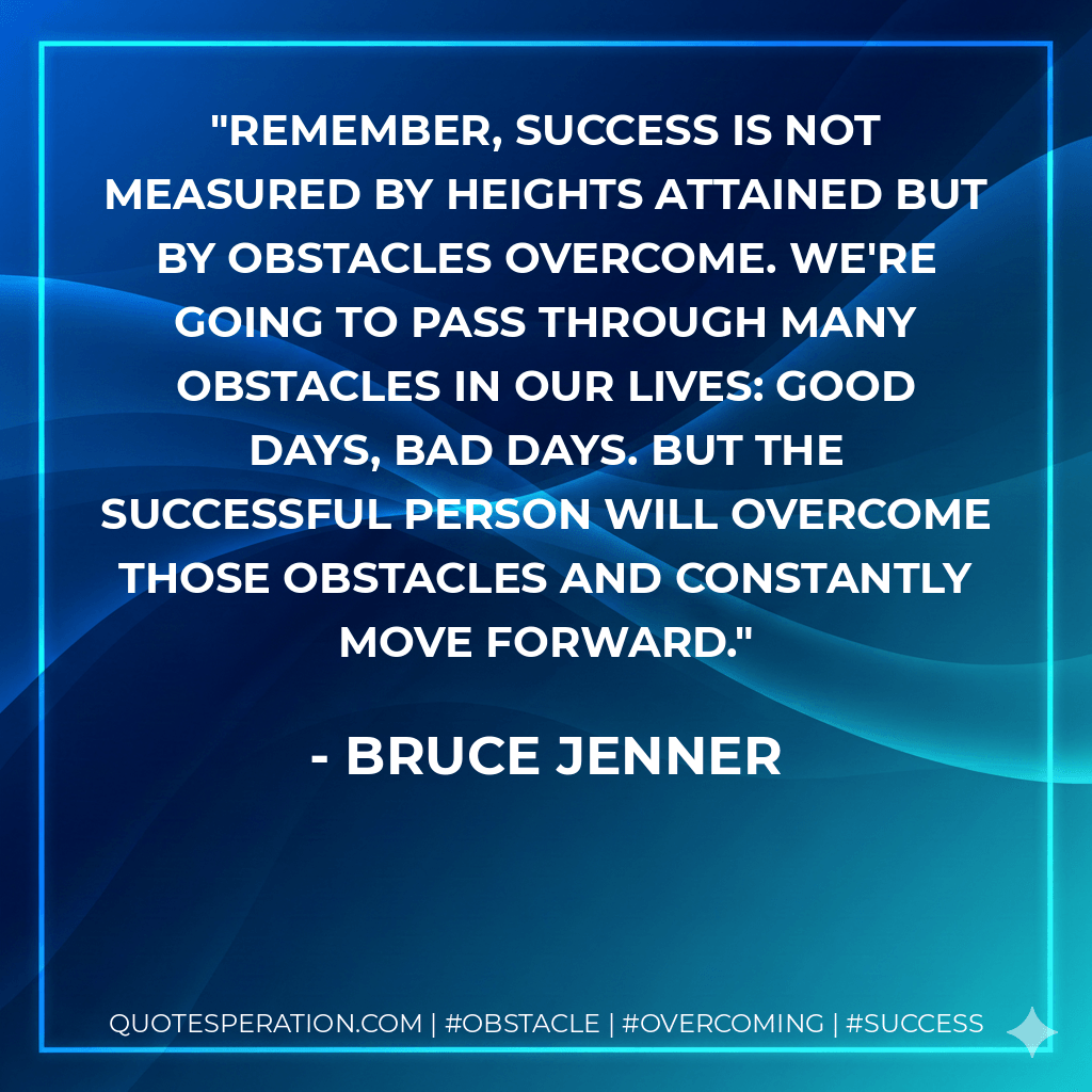 Remember, success is not measured by heights attained but by obstacles overcome. We're going to pass through many obstacles in our lives: good days, bad days. But the successful person will overcome those obstacles and constantly move forward. - Bruce Jenner