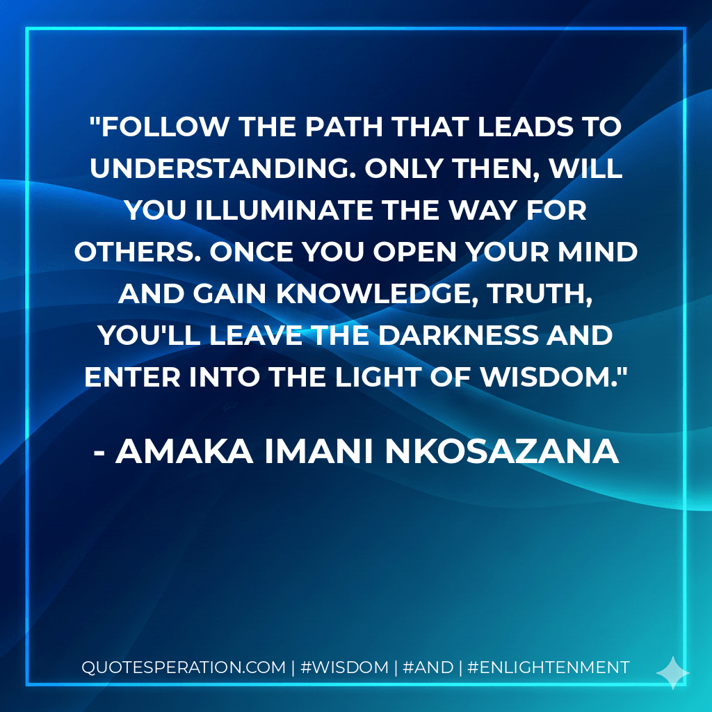 Follow the path that leads to understanding. Only then, will you illuminate the way for others. Once you open your mind and gain knowledge, truth, you'll leave the darkness and enter into the light of wisdom. - Amaka Imani Nkosazana