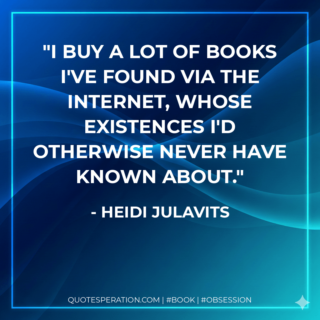 I buy a lot of books I've found via the Internet, whose existences I'd otherwise never have known about. - Heidi Julavits