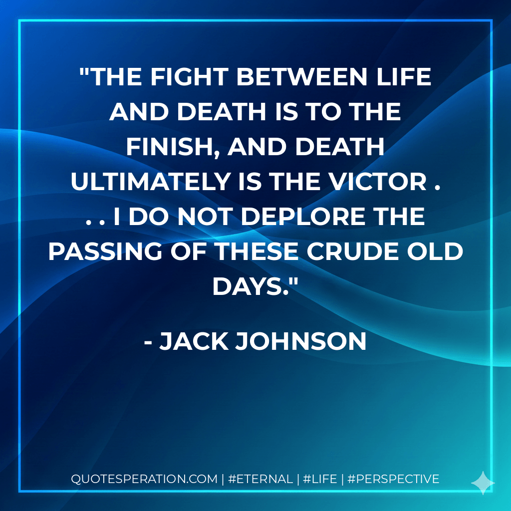 The fight between life and death is to the finish, and death ultimately is the victor . . . I do not deplore the passing of these crude old days. - Jack Johnson