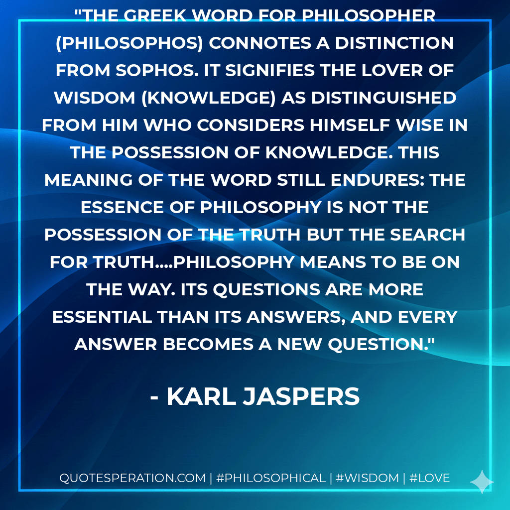 The Greek word for philosopher (philosophos) connotes a distinction from sophos. It signifies the lover of wisdom (knowledge) as distinguished from him who considers himself wise in the possession of knowledge. This meaning of the word still endures: the essence of philosophy is not the possession of the truth but the search for truth....Philosophy means to be on the way. Its questions are more essential than its answers, and every answer becomes a new question. - Karl Jaspers