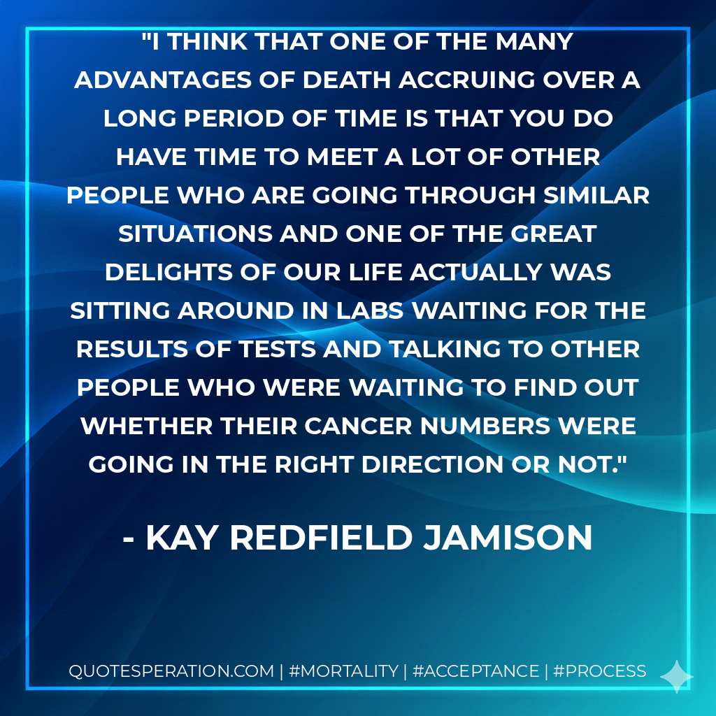 I think that one of the many advantages of death accruing over a long period of time is that you do have time to meet a lot of other people who are going through similar situations and one of the great delights of our life actually was sitting around in labs waiting for the results of tests and talking to other people who were waiting to find out whether their cancer numbers were going in the right direction or not. - Kay Redfield Jamison