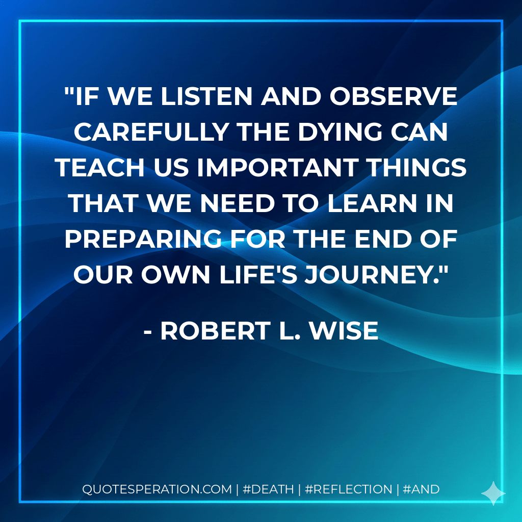 If we listen and observe carefully the dying can teach us important things that we need to learn in preparing for the end of our own life's journey. - Robert L. Wise
