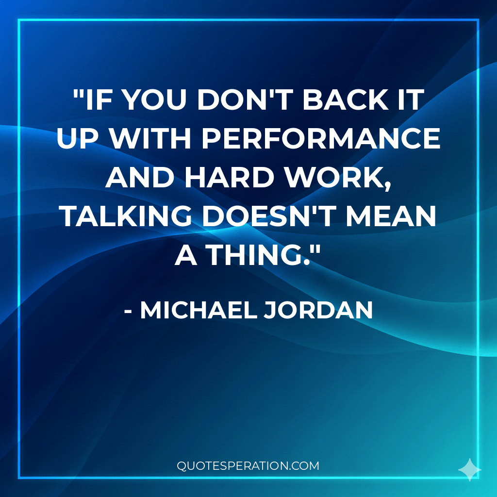 If you don't back it up with performance and hard work, talking doesn't mean a thing.