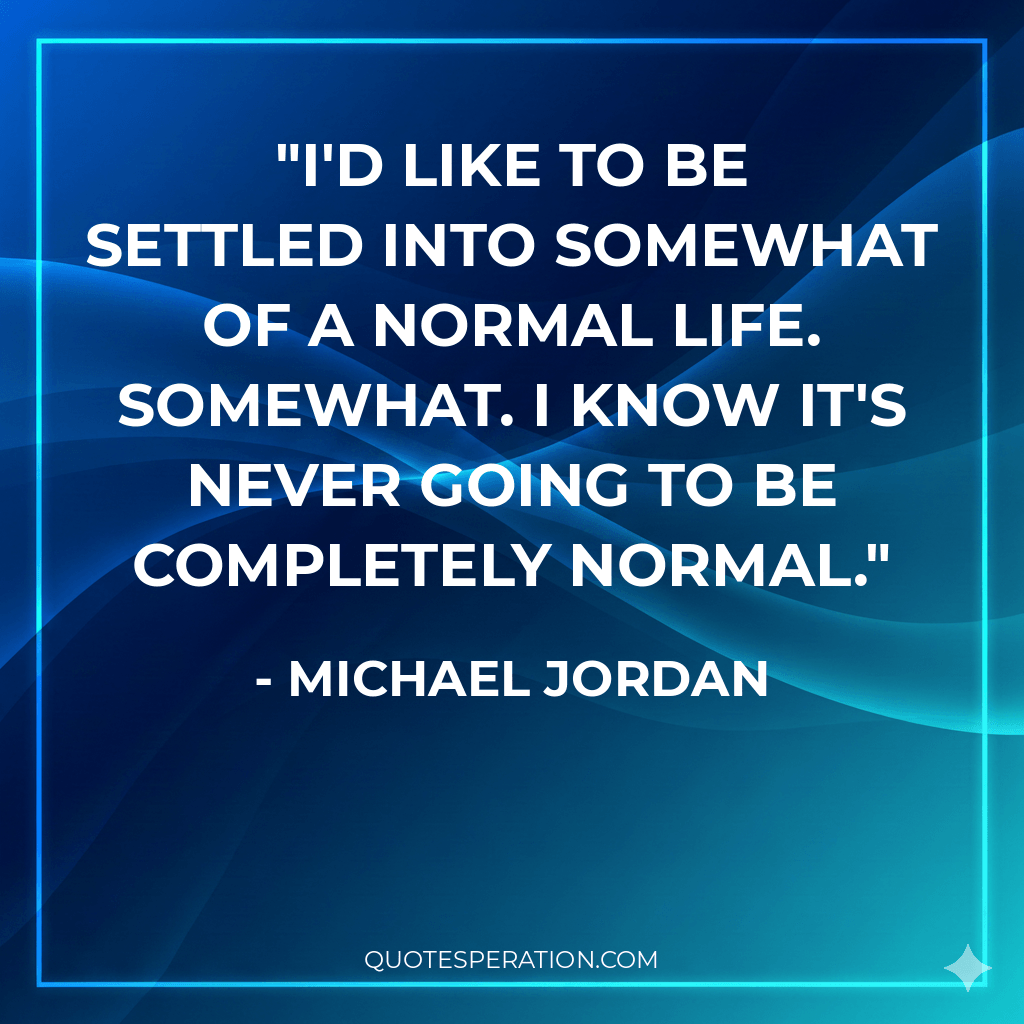 I'd like to be settled into somewhat of a normal life. Somewhat. I know it's never going to be completely normal.