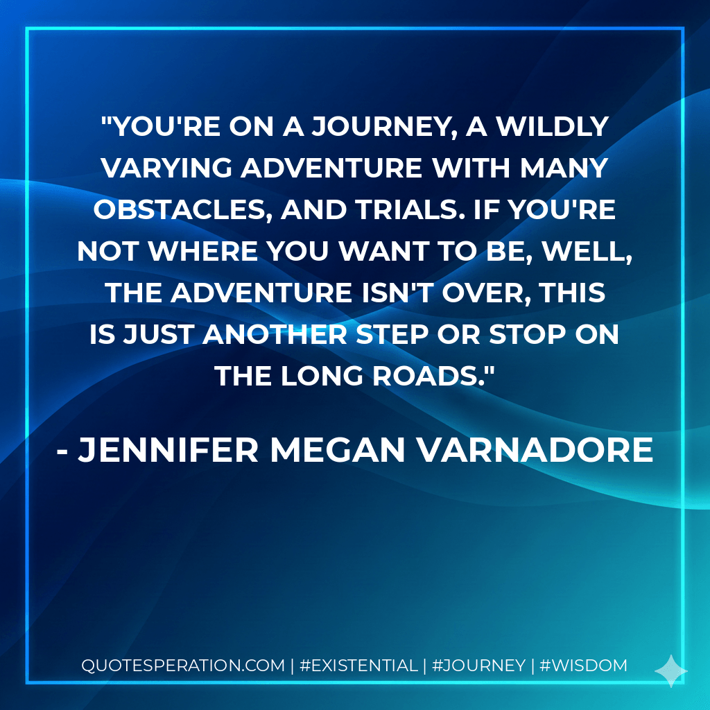 You're on a journey, a wildly varying adventure with many obstacles, and trials. If you're not where you want to be, well, the adventure isn't over, this is just another step or stop on the long roads. - Jennifer Megan Varnadore