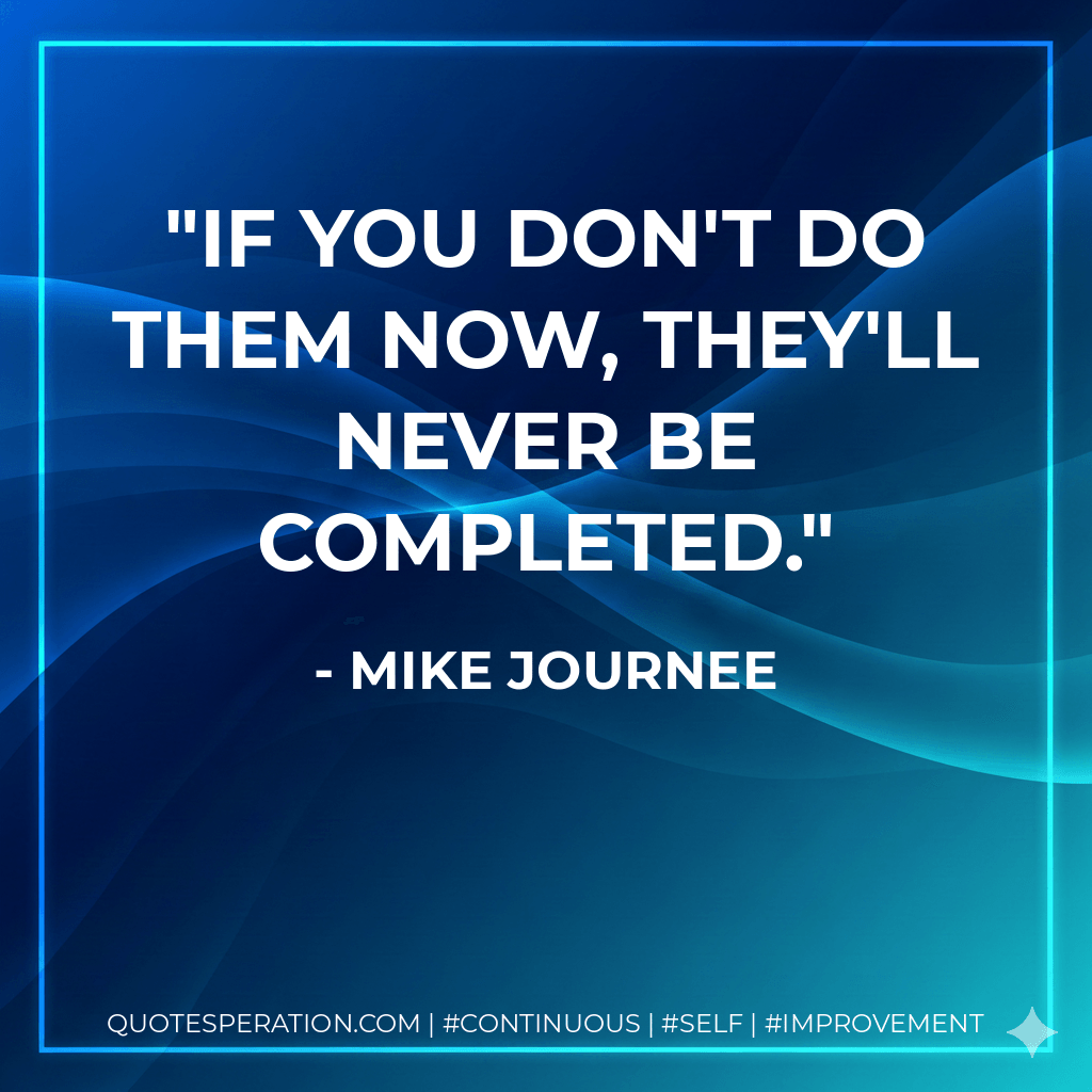 If you don't do them now, they'll never be completed. - Mike Journee