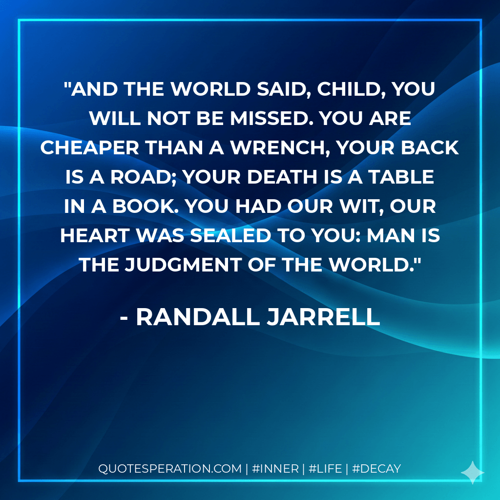 And the world said, Child, you will not be missed. You are cheaper than a wrench, your back is a road; Your death is a table in a book. You had our wit, our heart was sealed to you: Man is the judgment of the world. - Randall Jarrell