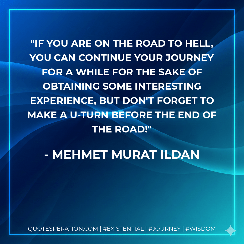 If you are on the road to hell, you can continue your journey for a while for the sake of obtaining some interesting experience, but don't forget to make a U-turn before the end of the road! - Mehmet Murat ildan