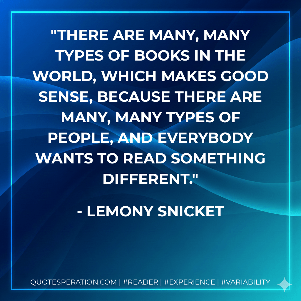 There are many, many types of books in the world, which makes good sense, because there are many, many types of people, and everybody wants to read something different. - Lemony Snicket