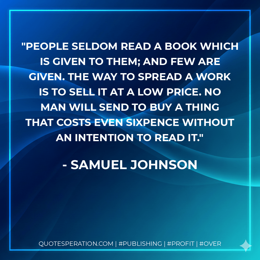 People seldom read a book which is given to them; and few are given. The way to spread a work is to sell it at a low price. No man will send to buy a thing that costs even sixpence without an intention to read it. - Samuel Johnson