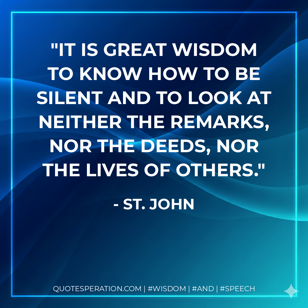 It is great wisdom to know how to be silent and to look at neither the remarks, nor the deeds, nor the lives of others. - St. John