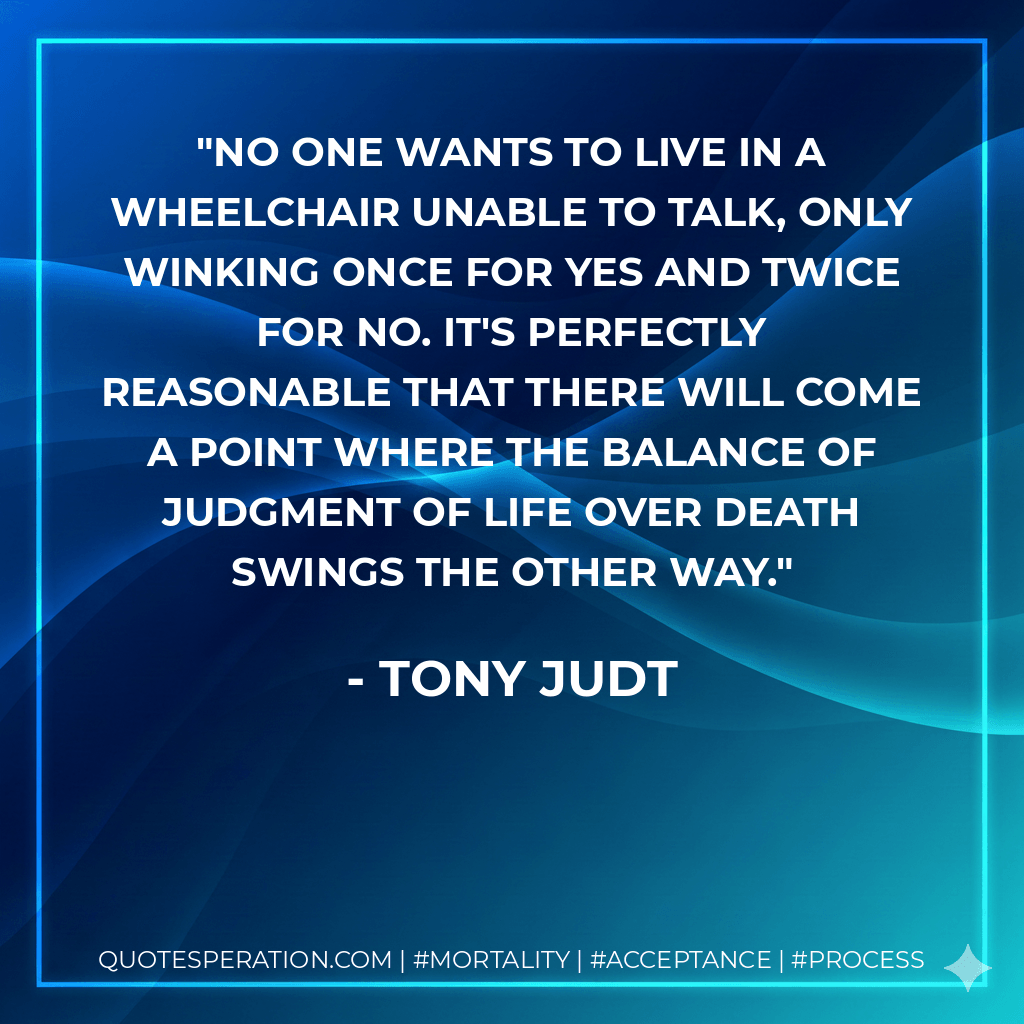 No one wants to live in a wheelchair unable to talk, only winking once for yes and twice for no. It's perfectly reasonable that there will come a point where the balance of judgment of life over death swings the other way. - Tony Judt