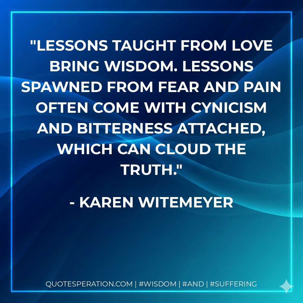 Lessons taught from love bring wisdom. Lessons spawned from fear and pain often come with cynicism and bitterness attached, which can cloud the truth. - Karen Witemeyer