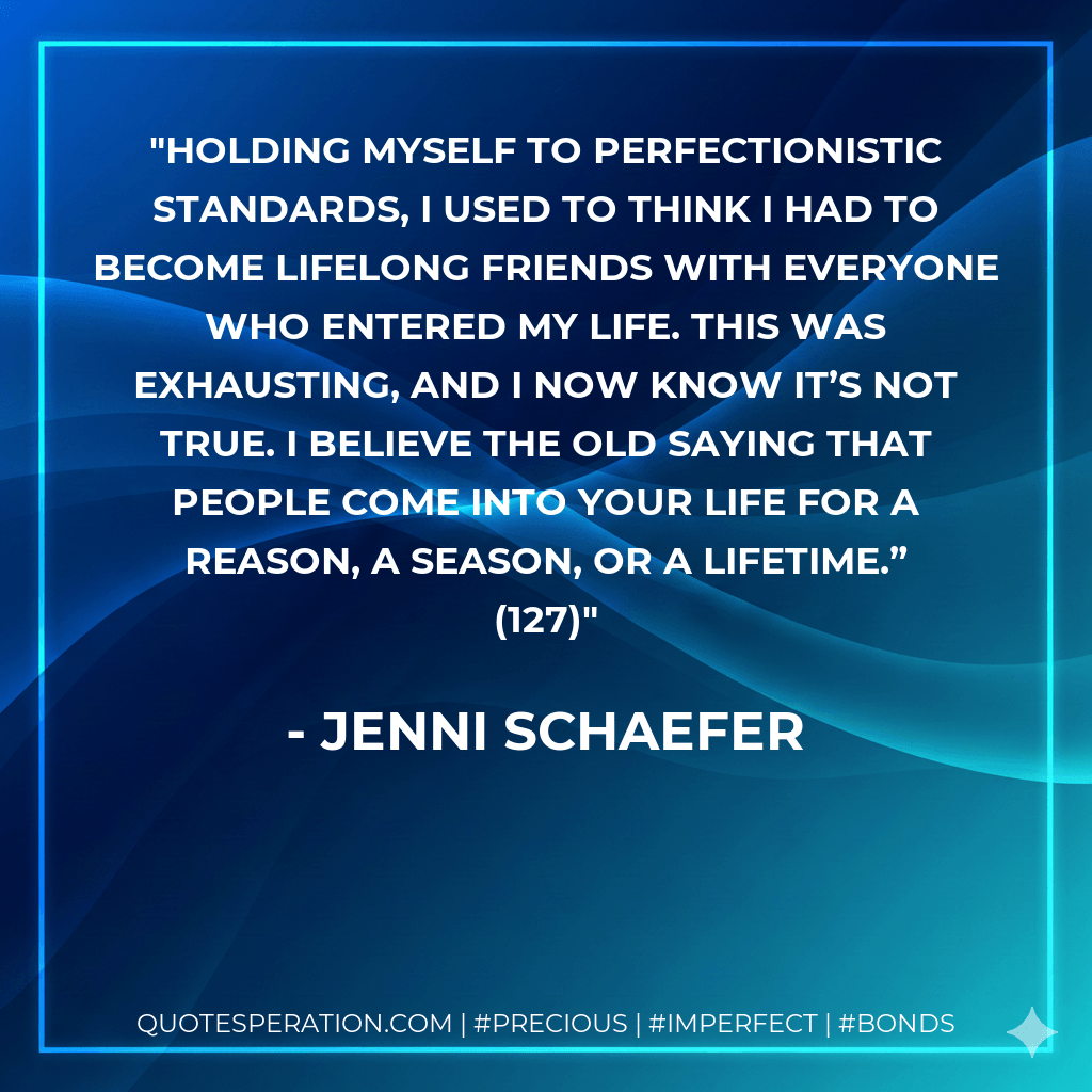 Holding myself to perfectionistic standards, I used to think I had to become lifelong friends with everyone who entered my life. This was exhausting, and I now know it’s not true. I believe the old saying that people come into your life for a reason, a season, or a lifetime.” (127) - Jenni Schaefer