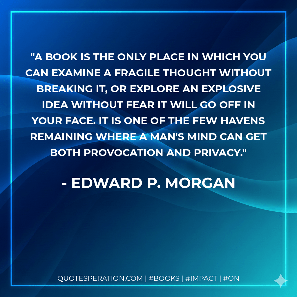 A book is the only place in which you can examine a fragile thought without breaking it, or explore an explosive idea without fear it will go off in your face. It is one of the few havens remaining where a man's mind can get both provocation and privacy. - Edward P. Morgan