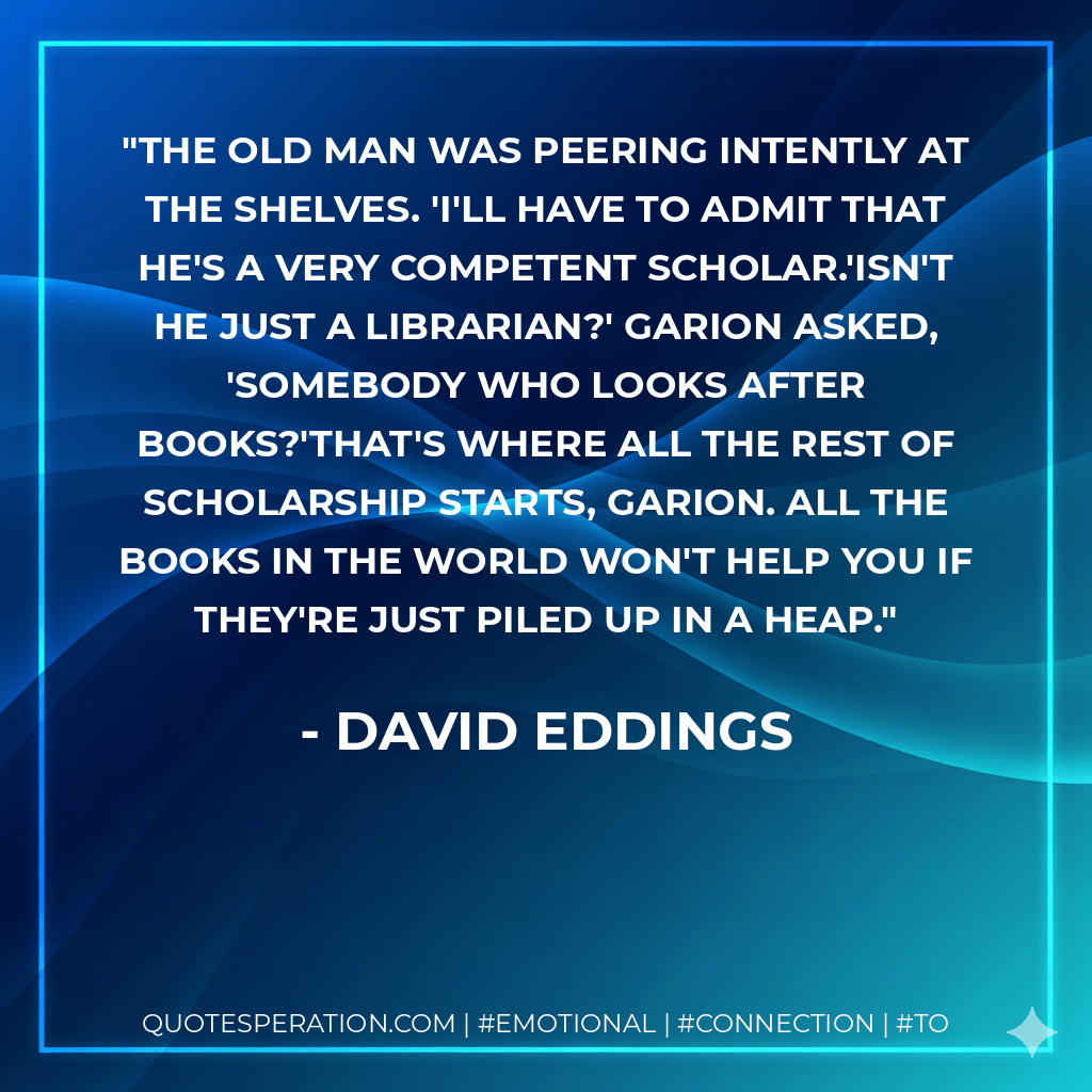The old man was peering intently at the shelves. 'I'll have to admit that he's a very competent scholar.'Isn't he just a librarian?' Garion asked, 'somebody who looks after books?'That's where all the rest of scholarship starts, Garion. All the books in the world won't help you if they're just piled up in a heap. - David Eddings