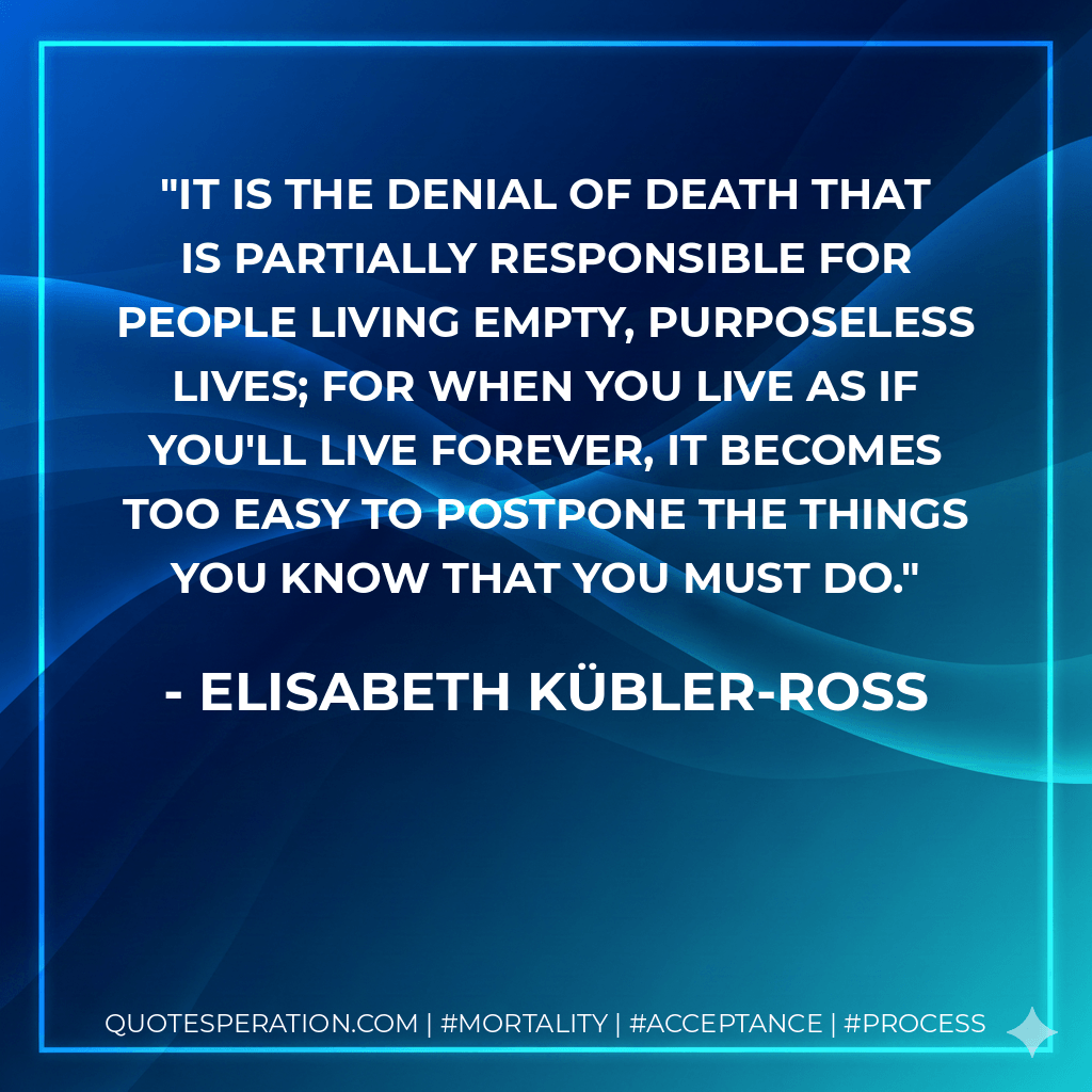It is the denial of death that is partially responsible for people living empty, purposeless lives; for when you live as if you'll live forever, it becomes too easy to postpone the things you know that you must do. - Elisabeth Kübler-Ross