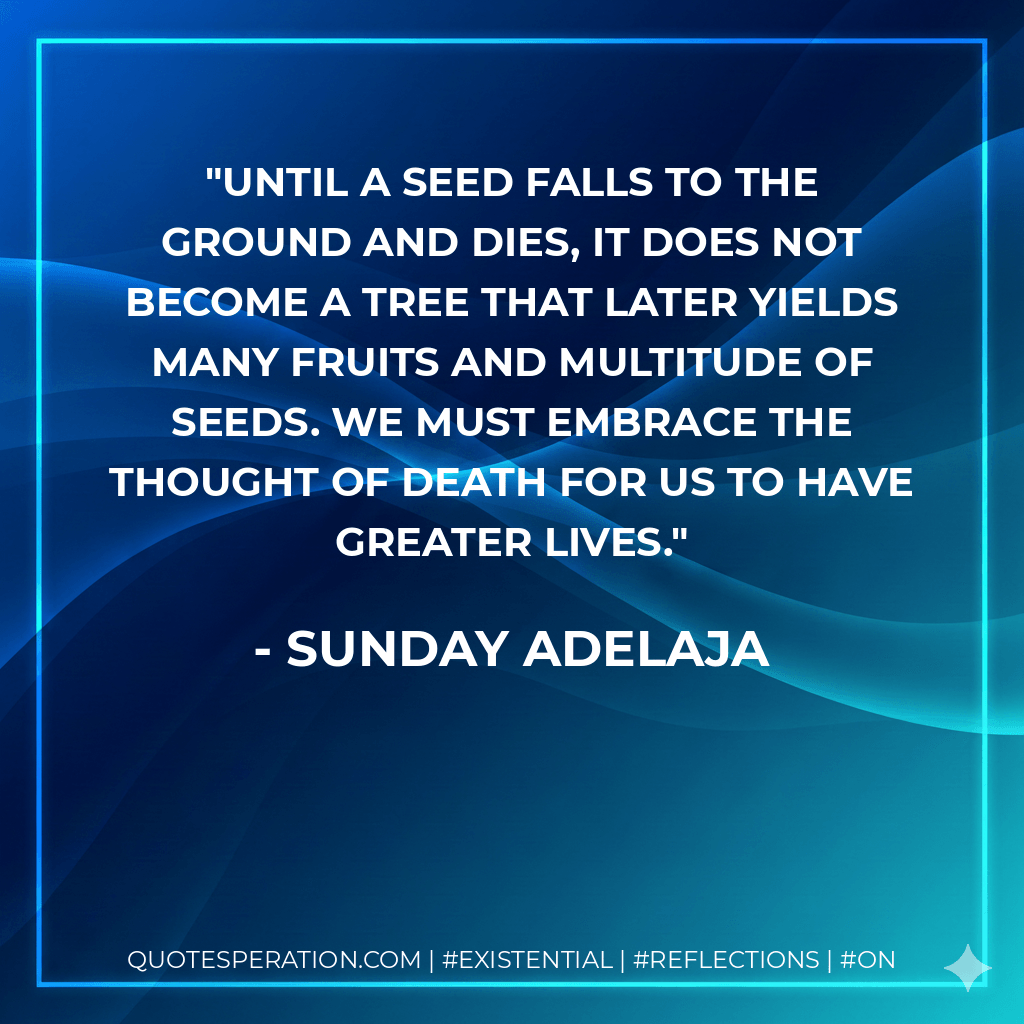 Until a seed falls to the ground and dies, it does not become a tree that later yields many fruits and multitude of seeds. We must embrace the thought of death for us to have greater lives. - Sunday Adelaja