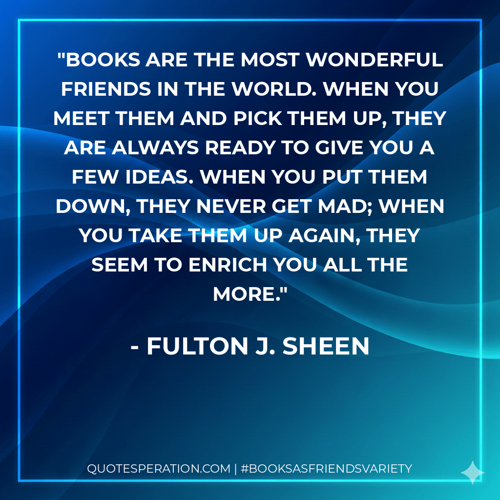 Books are the most wonderful friends in the world. When you meet them and pick them up, they are always ready to give you a few ideas. When you put them down, they never get mad; when you take them up again, they seem to enrich you all the more. - Fulton J. Sheen