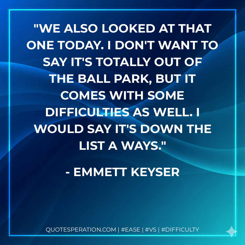 We also looked at that one today. I don't want to say it's totally out of the ball park, but it comes with some difficulties as well. I would say it's down the list a ways. - Emmett Keyser