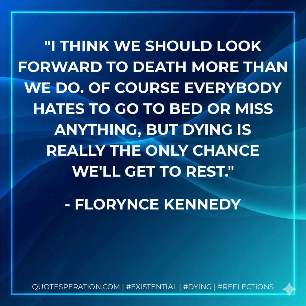 I think we should look forward to death more than we do. Of course everybody hates to go to bed or miss anything, but dying is really the only chance we'll get to rest. - Florynce Kennedy